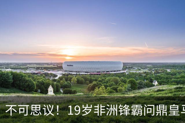 不可思议！19岁非洲锋霸问鼎皇马1.4亿队史标王！3年前还是高中生