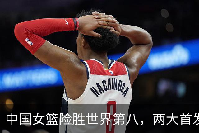 中国女篮险胜世界第八，两大首发合砍2分，1人将彻底告别世界杯