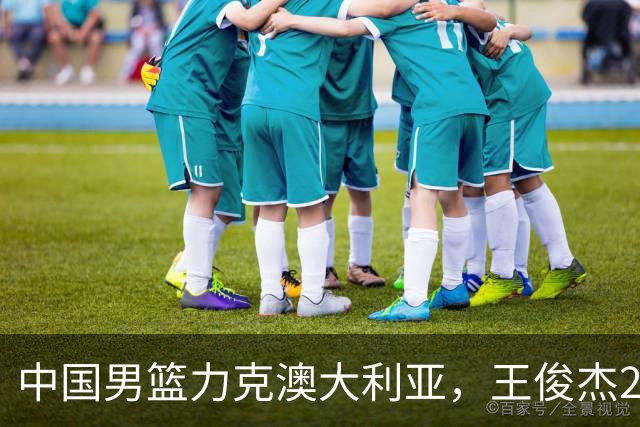 中国男篮力克澳大利亚，王俊杰23+6+4崔永熙12分，胡金秋11+6王浩然10+5