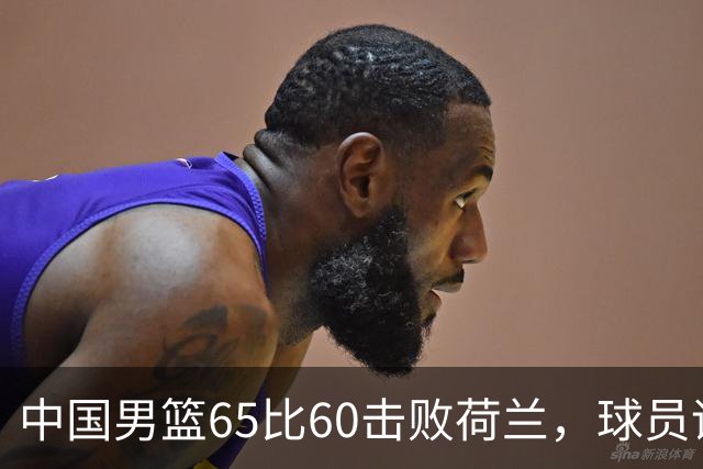 中国男篮65比60击败荷兰，球员评分出炉：三人满分，三人及格，三人拉胯