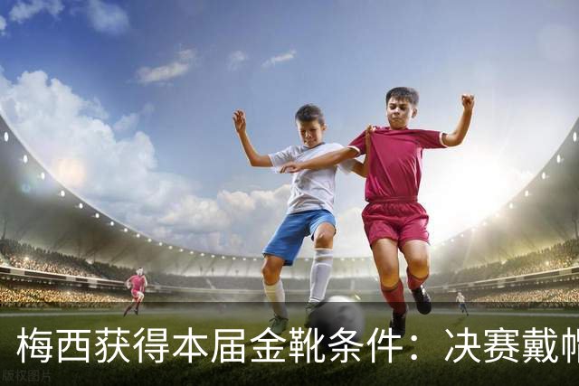 梅西获得本届金靴条件：决赛戴帽/2球1助/打进2球比较出场时间