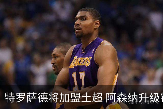 特罗萨德将加盟土超 阿森纳升级锋线加码罗杰斯小蜘蛛