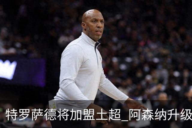 特罗萨德将加盟土超 阿森纳升级锋线加码罗杰斯小蜘蛛