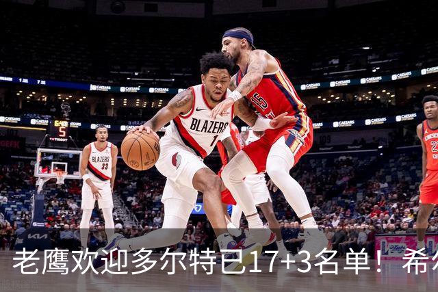 老鹰欢迎多尔特已17+3名单！希尔德盖伊或遭清理 4交易后硬实力反降？