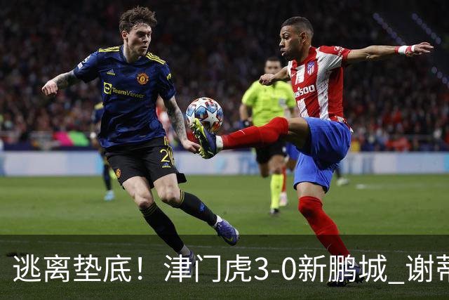 逃离垫底！津门虎3-0新鹏城 谢蒂内破门 津门虎积分平三镇升第15